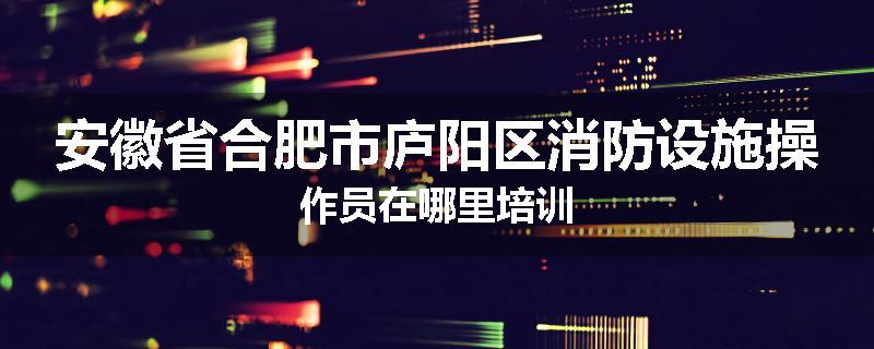 安徽省合肥市庐阳区消防设施操作员在哪里培训