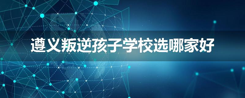 遵义叛逆孩子学校选哪家好