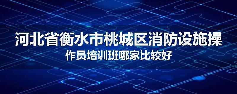 河北省衡水市桃城区消防设施操作员培训班哪家比较好