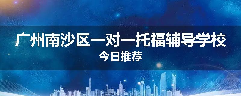 广州南沙区一对一托福辅导学校今日推荐