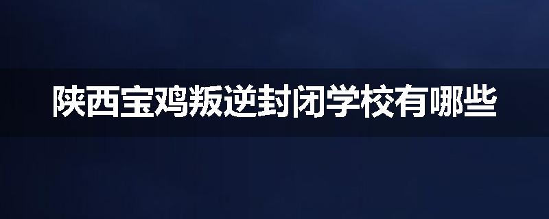 陕西宝鸡叛逆封闭学校有哪些