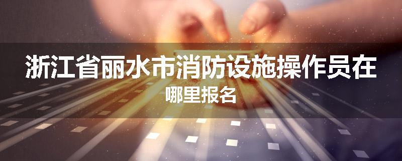 浙江省丽水市消防设施操作员在哪里报名