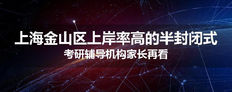 上海金山区上岸率高的半封闭式考研辅导机构家长再看