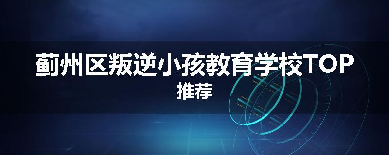 蓟州区叛逆小孩教育学校TOP推荐