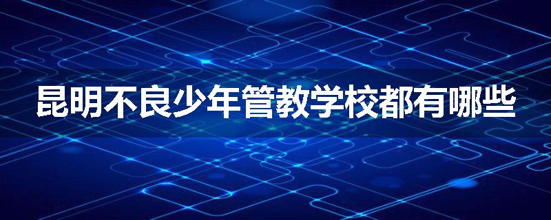 昆明不良少年管教学校都有哪些