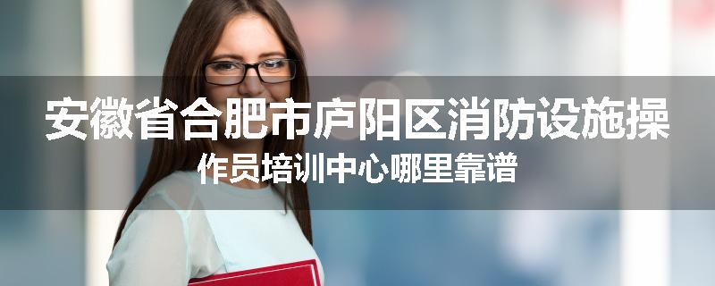 安徽省合肥市庐阳区消防设施操作员培训中心哪里靠谱