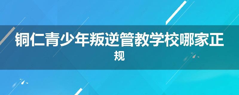 铜仁青少年叛逆管教学校哪家正规