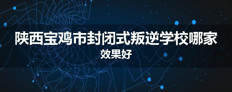 陕西宝鸡市封闭式叛逆学校哪家效果好