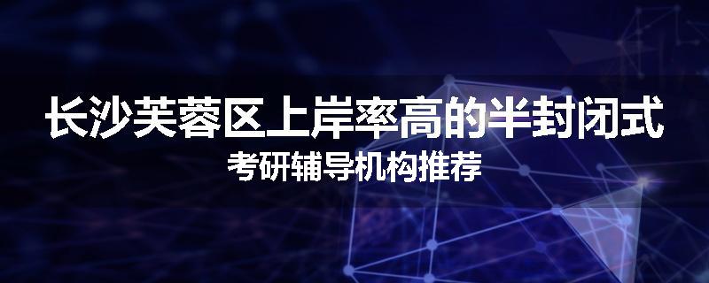 长沙芙蓉区上岸率高的半封闭式考研辅导机构推荐
