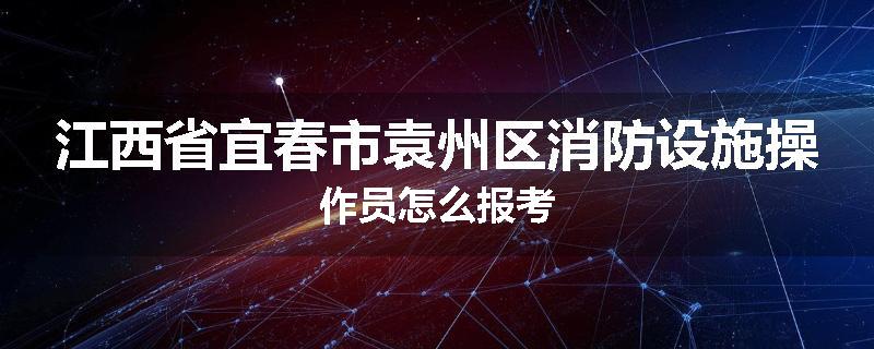 江西省宜春市袁州区消防设施操作员怎么报考