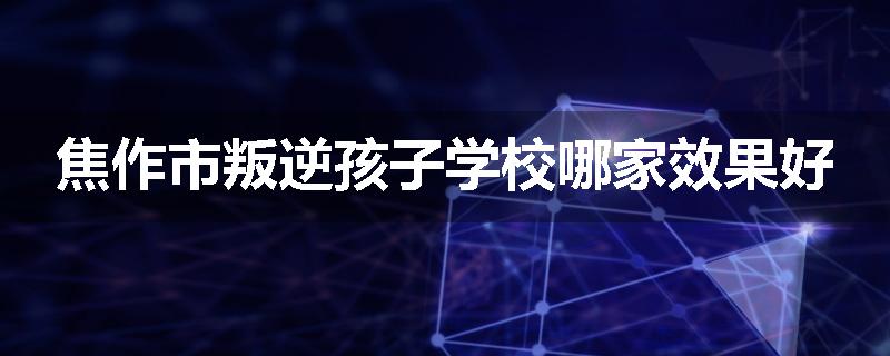 焦作市叛逆孩子学校哪家效果好