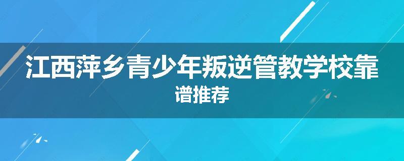 江西萍乡青少年叛逆管教学校靠谱推荐