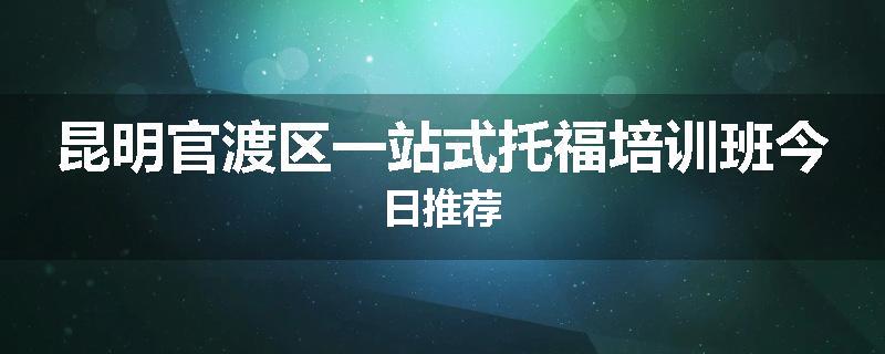 昆明官渡区一站式托福培训班今日推荐
