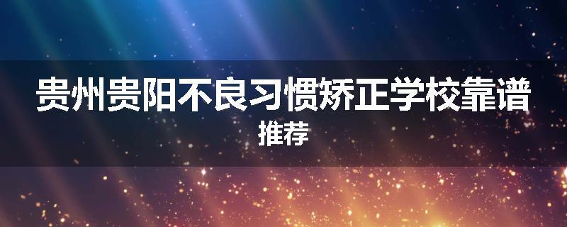 贵州贵阳不良习惯矫正学校靠谱推荐