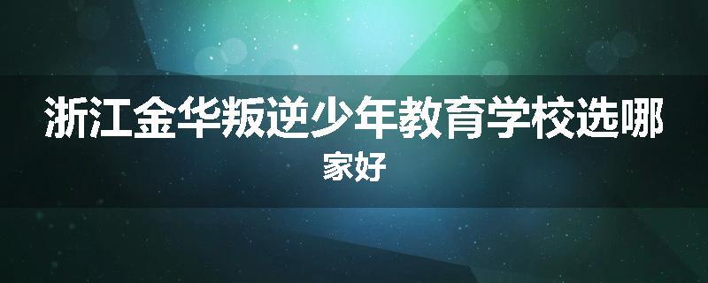 浙江金华叛逆少年教育学校选哪家好