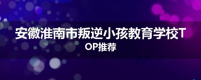 安徽淮南市叛逆小孩教育学校TOP推荐