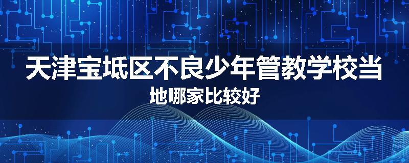 天津宝坻区不良少年管教学校当地哪家比较好