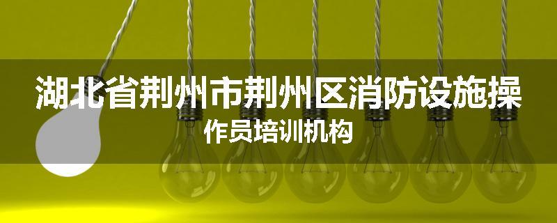 湖北省荆州市荆州区消防设施操作员培训机构