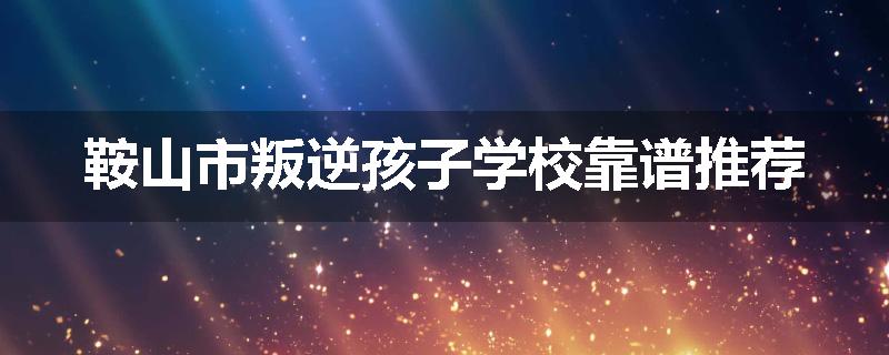 鞍山市叛逆孩子学校靠谱推荐