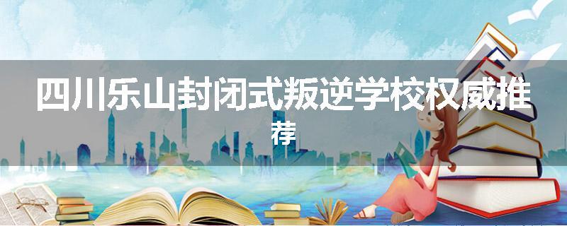 四川乐山封闭式叛逆学校权威推荐