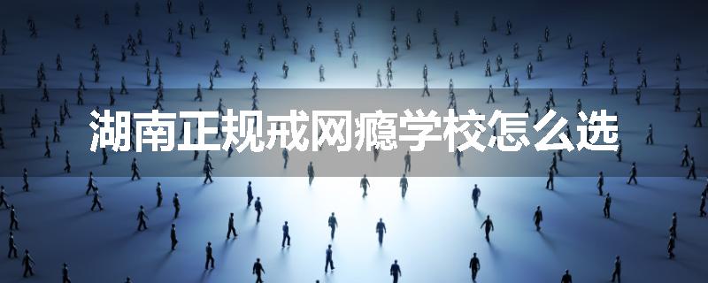 湖南正规戒网瘾学校怎么选