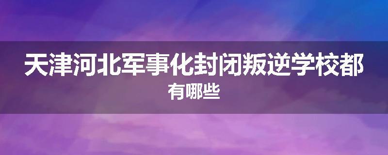 天津河北军事化封闭叛逆学校都有哪些