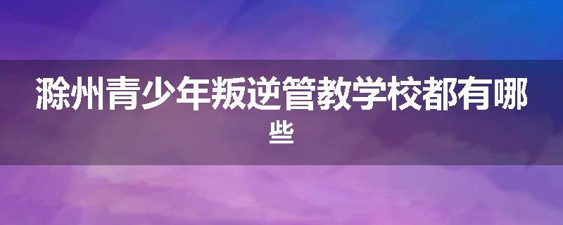 滁州青少年叛逆管教学校都有哪些
