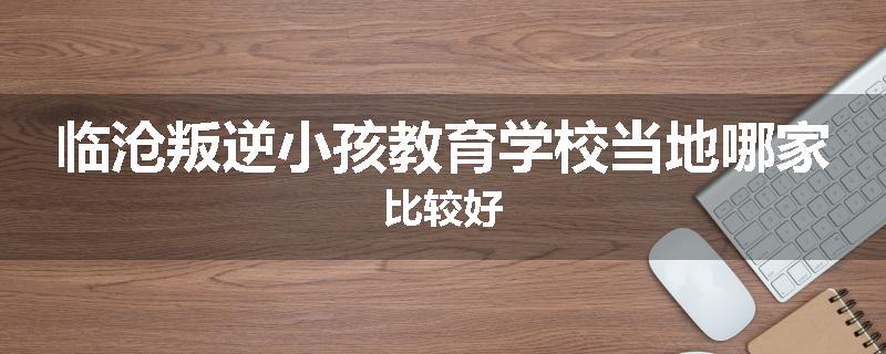 临沧叛逆小孩教育学校当地哪家比较好