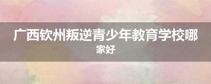 广西钦州叛逆青少年教育学校哪家好