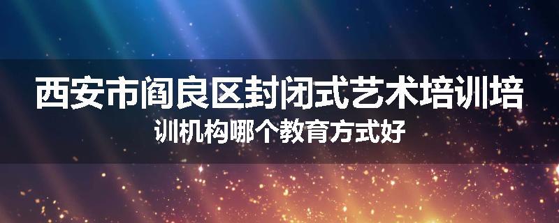 西安市阎良区封闭式艺术培训培训机构哪个教育方式好