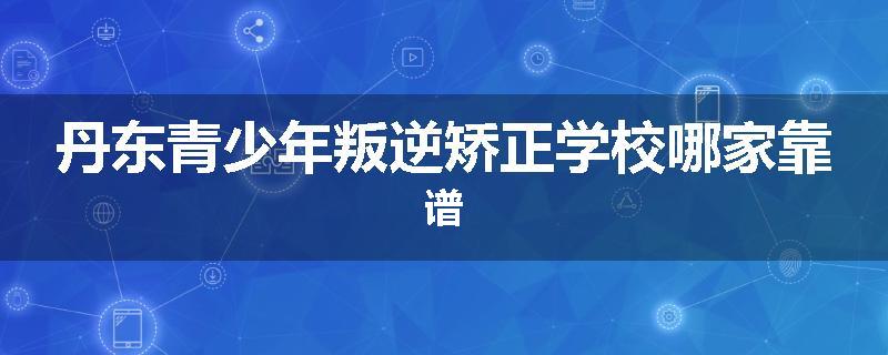 丹东青少年叛逆矫正学校哪家靠谱