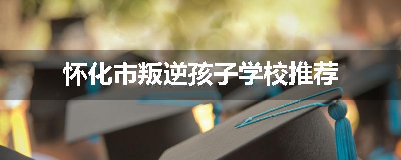 怀化市叛逆孩子学校推荐