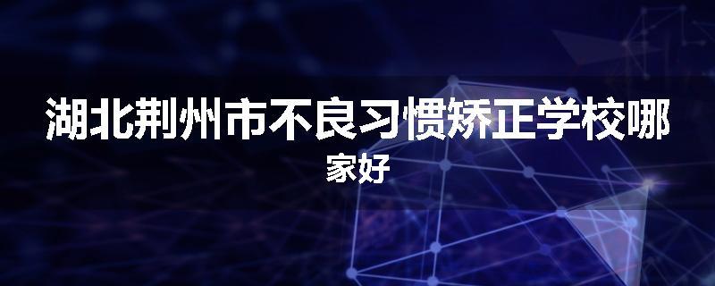 湖北荆州市不良习惯矫正学校哪家好