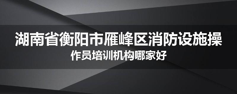 湖南省衡阳市雁峰区消防设施操作员培训机构哪家好