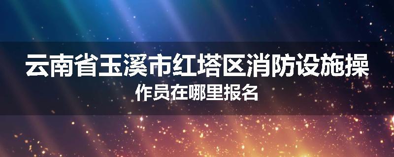 云南省玉溪市红塔区消防设施操作员在哪里报名