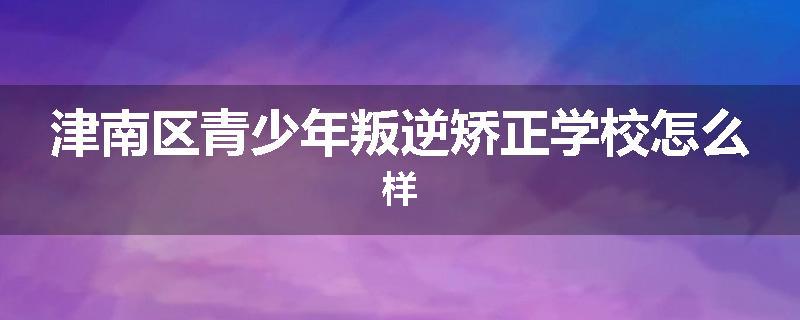 津南区青少年叛逆矫正学校怎么样