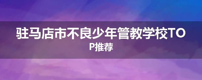 驻马店市不良少年管教学校TOP推荐