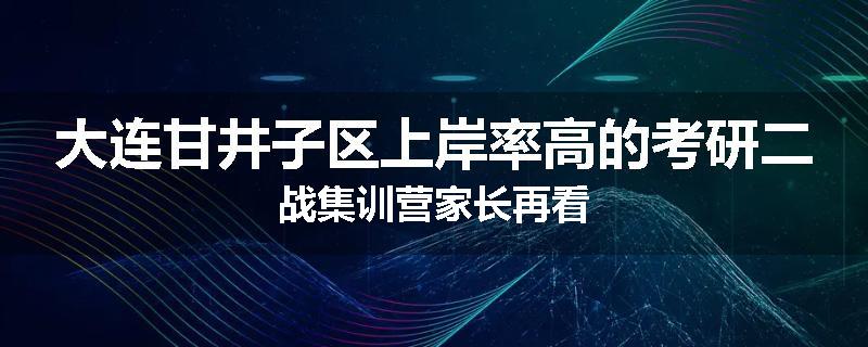 大连甘井子区上岸率高的考研二战集训营家长再看