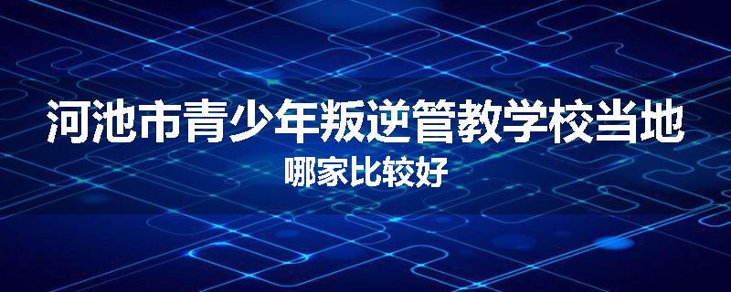 河池市青少年叛逆管教学校当地哪家比较好