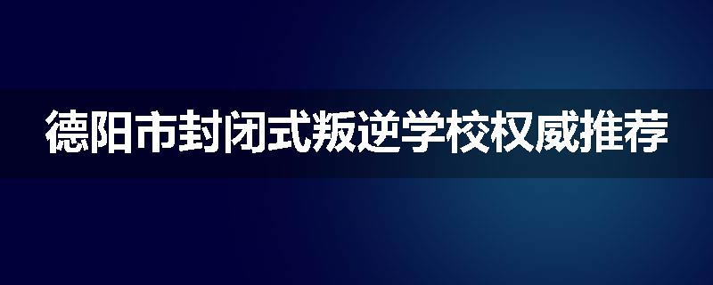 德阳市封闭式叛逆学校权威推荐