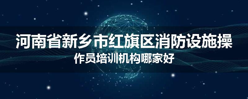 河南省新乡市红旗区消防设施操作员培训机构哪家好