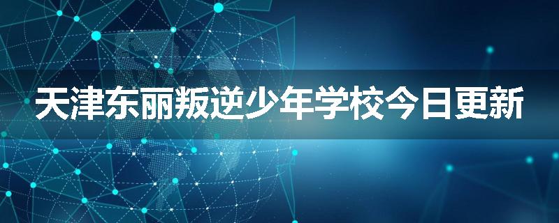 天津东丽叛逆少年学校今日更新