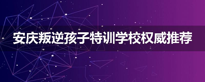 安庆叛逆孩子特训学校权威推荐