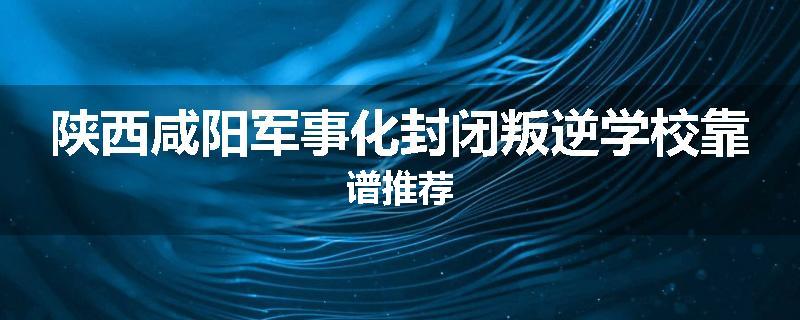 陕西咸阳军事化封闭叛逆学校靠谱推荐
