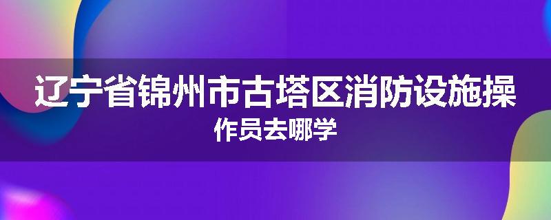 辽宁省锦州市古塔区消防设施操作员去哪学