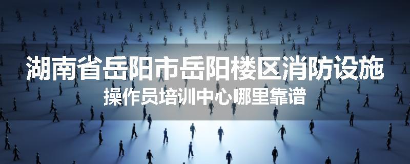 湖南省岳阳市岳阳楼区消防设施操作员培训中心哪里靠谱