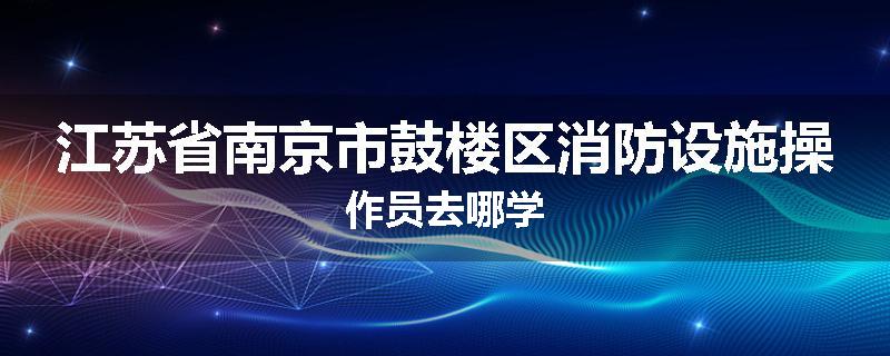 江苏省南京市鼓楼区消防设施操作员去哪学