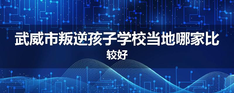 武威市叛逆孩子学校当地哪家比较好