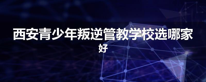 西安青少年叛逆管教学校选哪家好