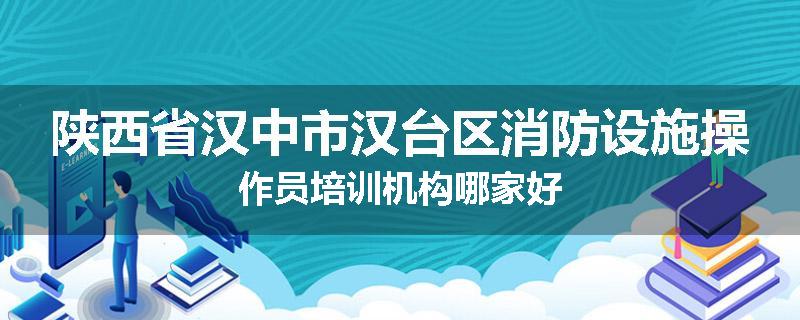 陕西省汉中市汉台区消防设施操作员培训机构哪家好